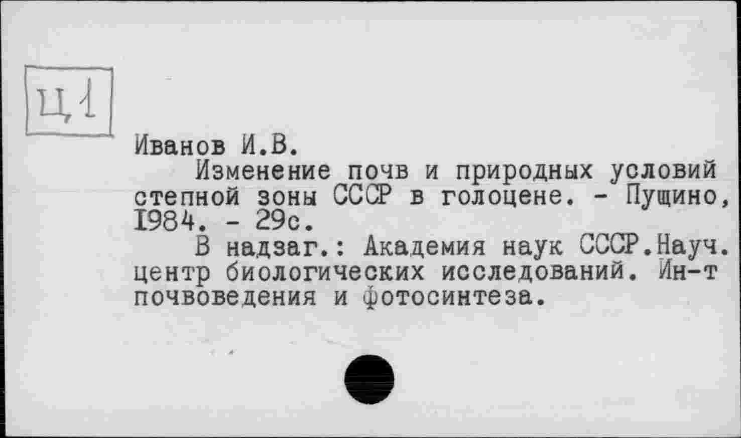 ﻿Иванов И.В.
Изменение почв и природных условий степной зоны СССР в голоцене. - Пущино, 1984. - 29с.
В надзаг.: Академия наук СССР.Науч, центр биологических исследований. Ин-т почвоведения и фотосинтеза.